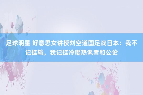 足球明星 好意思女讲授刘空道国足战日本：我不记挂输，我记挂冷嘲热讽者和公论