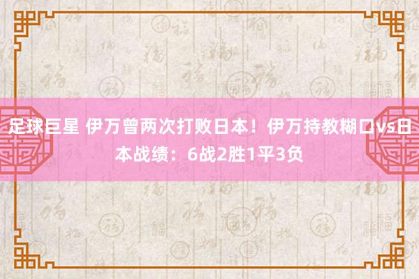 足球巨星 伊万曾两次打败日本！伊万持教糊口vs日本战绩：6战2胜1平3负