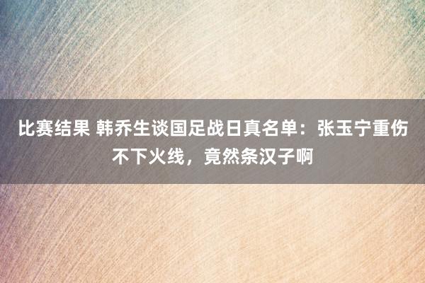 比赛结果 韩乔生谈国足战日真名单：张玉宁重伤不下火线，竟然条汉子啊