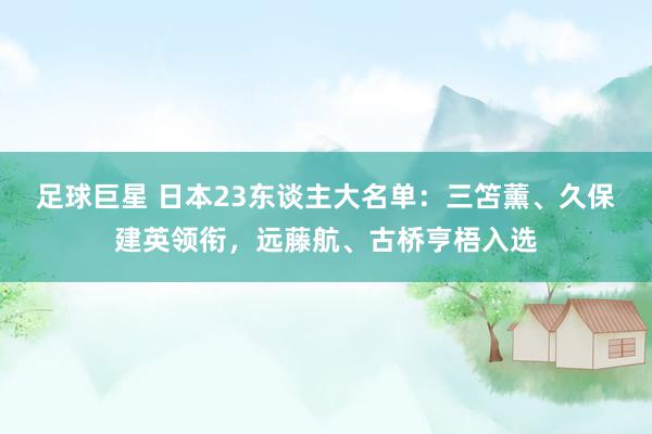 足球巨星 日本23东谈主大名单：三笘薰、久保建英领衔，远藤航、古桥亨梧入选