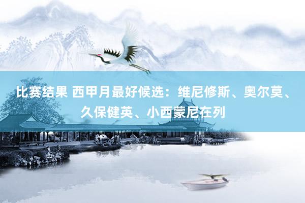 比赛结果 西甲月最好候选：维尼修斯、奥尔莫、久保健英、小西蒙尼在列