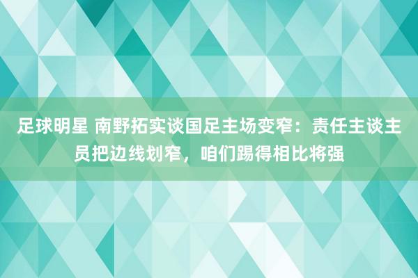 足球明星 南野拓实谈国足主场变窄：责任主谈主员把边线划窄，咱们踢得相比将强