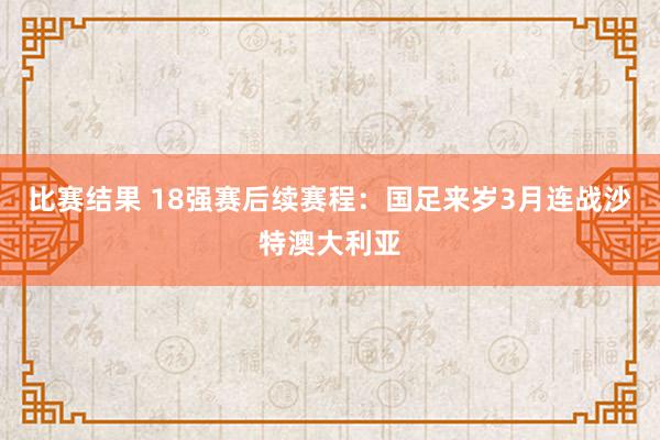 比赛结果 18强赛后续赛程：国足来岁3月连战沙特澳大利亚