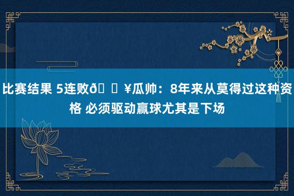 比赛结果 5连败💥瓜帅：8年来从莫得过这种资格 必须驱动赢球尤其是下场