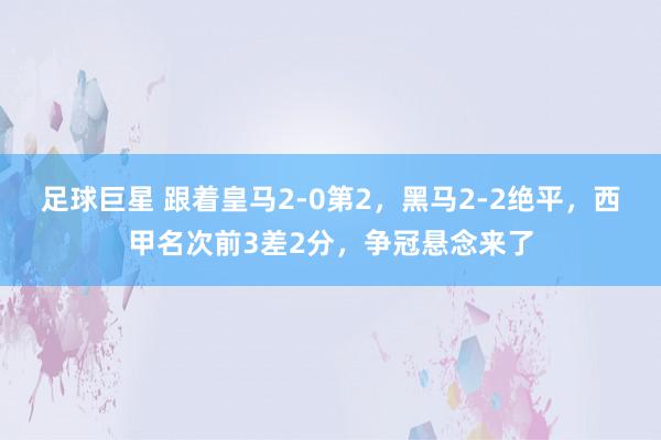 足球巨星 跟着皇马2-0第2，黑马2-2绝平，西甲名次前3差2分，争冠悬念来了