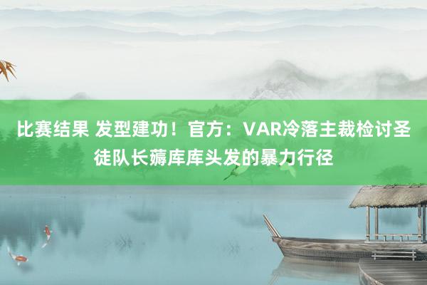 比赛结果 发型建功！官方：VAR冷落主裁检讨圣徒队长薅库库头发的暴力行径