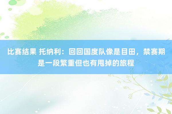 比赛结果 托纳利：回回国度队像是目田，禁赛期是一段繁重但也有甩掉的旅程