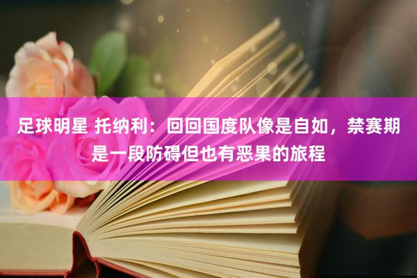 足球明星 托纳利：回回国度队像是自如，禁赛期是一段防碍但也有恶果的旅程