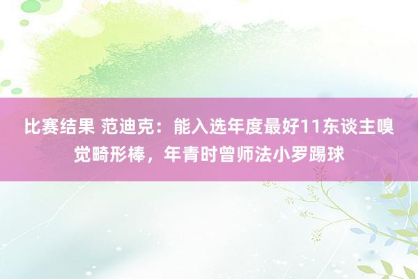 比赛结果 范迪克：能入选年度最好11东谈主嗅觉畸形棒，年青时曾师法小罗踢球