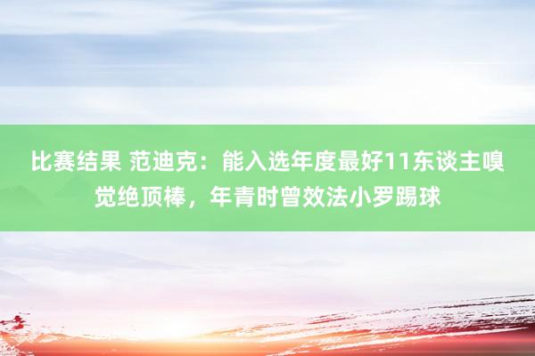 比赛结果 范迪克：能入选年度最好11东谈主嗅觉绝顶棒，年青时曾效法小罗踢球