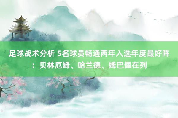 足球战术分析 5名球员畅通两年入选年度最好阵：贝林厄姆、哈兰德、姆巴佩在列