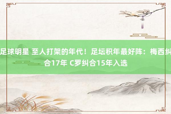 足球明星 至人打架的年代！足坛积年最好阵：梅西纠合17年 C罗纠合15年入选