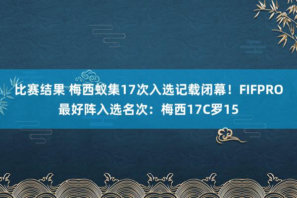 比赛结果 梅西蚁集17次入选记载闭幕！FIFPRO最好阵入选名次：梅西17C罗15