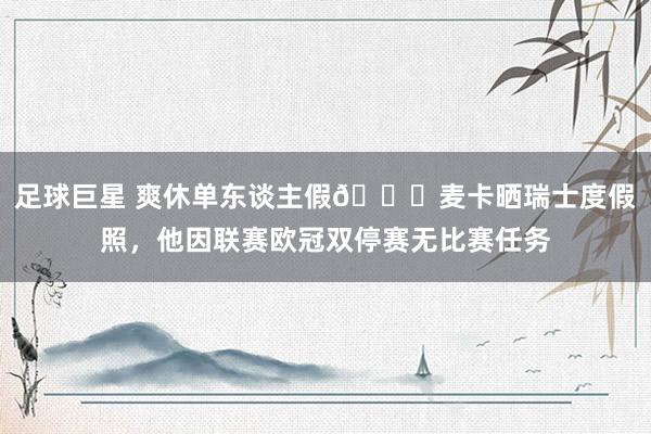 足球巨星 爽休单东谈主假😀麦卡晒瑞士度假照，他因联赛欧冠双停赛无比赛任务