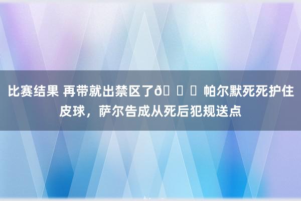 比赛结果 再带就出禁区了😂帕尔默死死护住皮球，萨尔告成从死后犯规送点