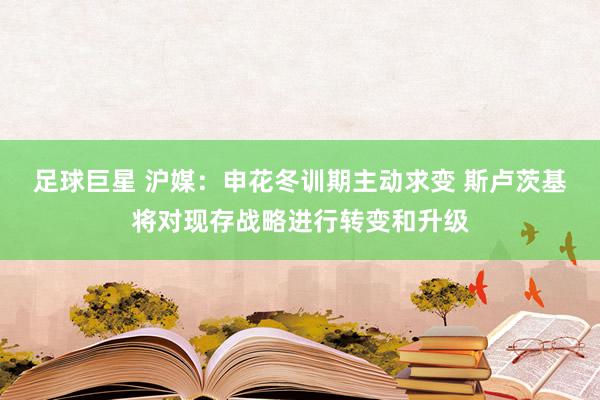 足球巨星 沪媒：申花冬训期主动求变 斯卢茨基将对现存战略进行转变和升级