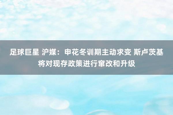 足球巨星 沪媒：申花冬训期主动求变 斯卢茨基将对现存政策进行窜改和升级