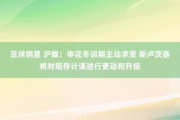 足球明星 沪媒：申花冬训期主动求变 斯卢茨基将对现存计谋进行更动和升级