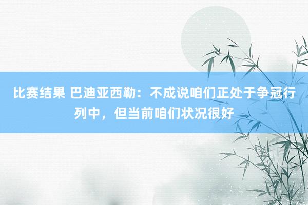 比赛结果 巴迪亚西勒：不成说咱们正处于争冠行列中，但当前咱们状况很好