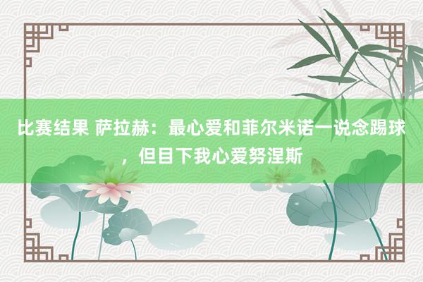 比赛结果 萨拉赫：最心爱和菲尔米诺一说念踢球，但目下我心爱努涅斯