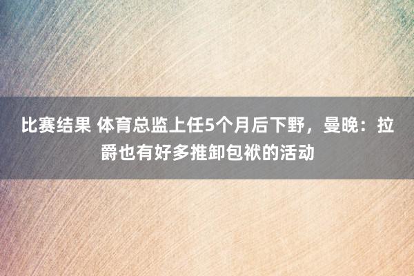 比赛结果 体育总监上任5个月后下野，曼晚：拉爵也有好多推卸包袱的活动