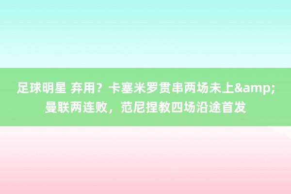 足球明星 弃用？卡塞米罗贯串两场未上&曼联两连败，范尼捏教四场沿途首发