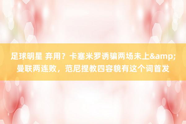 足球明星 弃用？卡塞米罗诱骗两场未上&曼联两连败，范尼捏教四容貌有这个词首发