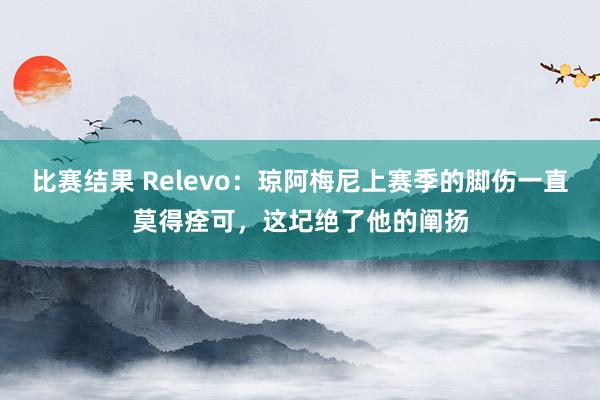 比赛结果 Relevo：琼阿梅尼上赛季的脚伤一直莫得痊可，这圮绝了他的阐扬