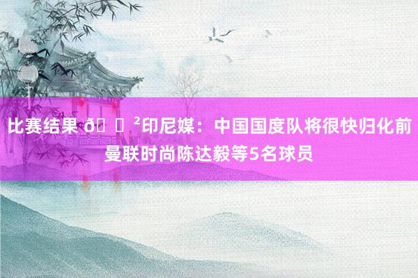 比赛结果 😲印尼媒：中国国度队将很快归化前曼联时尚陈达毅等5名球员