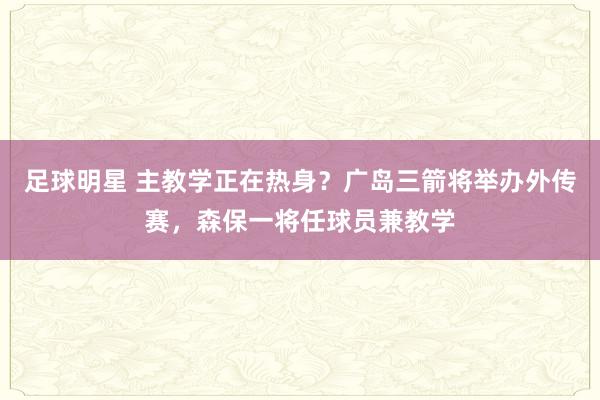 足球明星 主教学正在热身？广岛三箭将举办外传赛，森保一将任球员兼教学