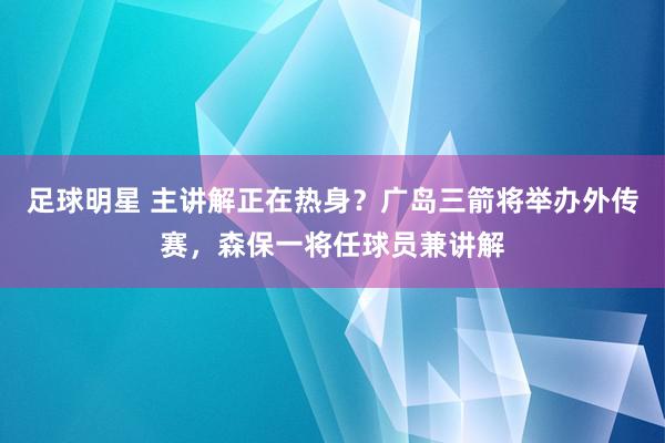 足球明星 主讲解正在热身？广岛三箭将举办外传赛，森保一将任球员兼讲解