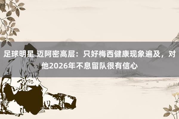 足球明星 迈阿密高层：只好梅西健康现象遍及，对他2026年不息留队很有信心