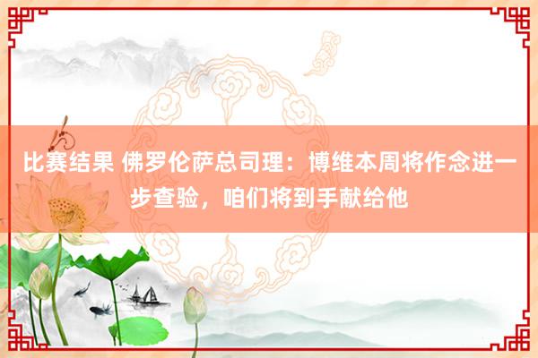 比赛结果 佛罗伦萨总司理：博维本周将作念进一步查验，咱们将到手献给他