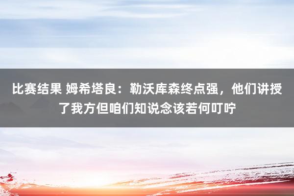 比赛结果 姆希塔良：勒沃库森终点强，他们讲授了我方但咱们知说念该若何叮咛