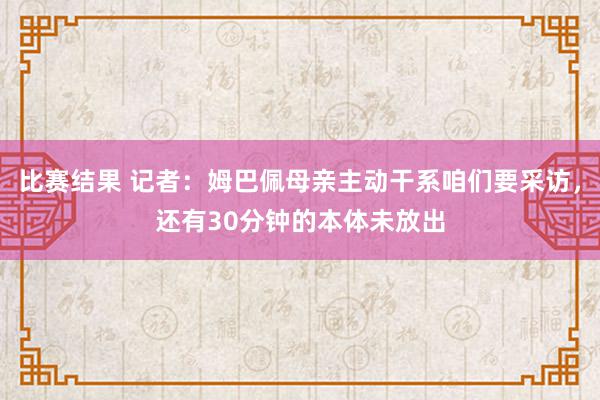 比赛结果 记者：姆巴佩母亲主动干系咱们要采访，还有30分钟的本体未放出