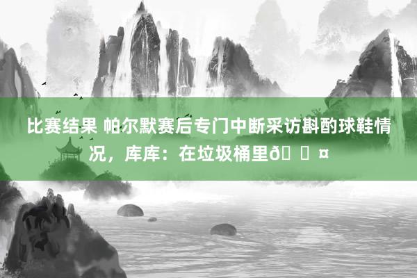 比赛结果 帕尔默赛后专门中断采访斟酌球鞋情况，库库：在垃圾桶里😤