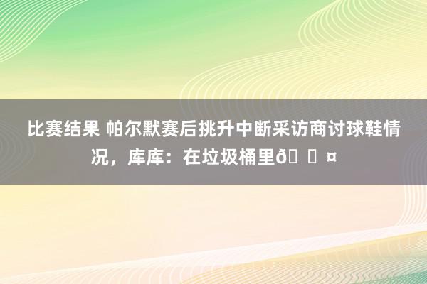 比赛结果 帕尔默赛后挑升中断采访商讨球鞋情况，库库：在垃圾桶里😤