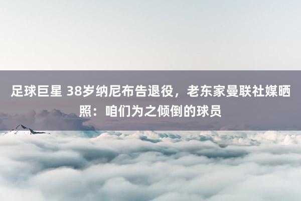 足球巨星 38岁纳尼布告退役，老东家曼联社媒晒照：咱们为之倾倒的球员