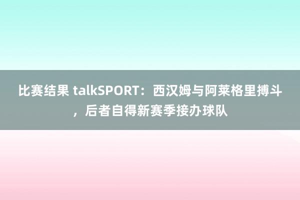 比赛结果 talkSPORT：西汉姆与阿莱格里搏斗，后者自得新赛季接办球队