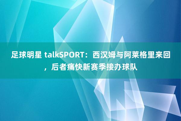 足球明星 talkSPORT：西汉姆与阿莱格里来回，后者痛快新赛季接办球队