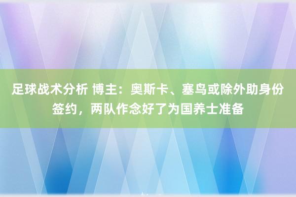 足球战术分析 博主：奥斯卡、塞鸟或除外助身份签约，两队作念好了为国养士准备