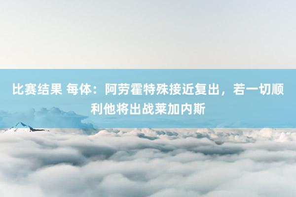 比赛结果 每体：阿劳霍特殊接近复出，若一切顺利他将出战莱加内斯