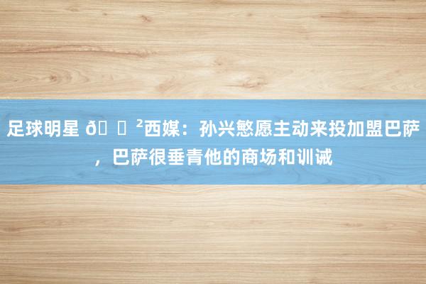 足球明星 😲西媒：孙兴慜愿主动来投加盟巴萨，巴萨很垂青他的商场和训诫