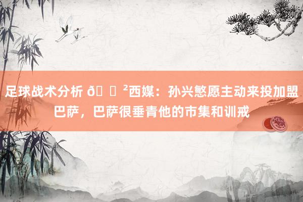 足球战术分析 😲西媒：孙兴慜愿主动来投加盟巴萨，巴萨很垂青他的市集和训戒