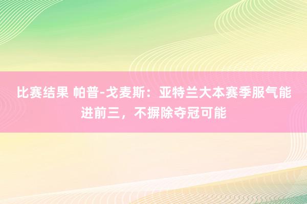 比赛结果 帕普-戈麦斯：亚特兰大本赛季服气能进前三，不摒除夺冠可能