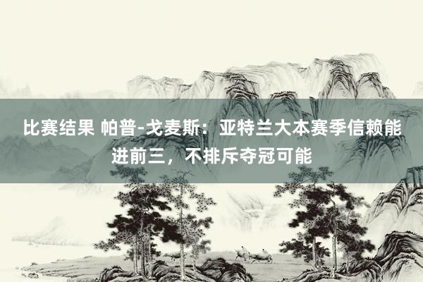 比赛结果 帕普-戈麦斯：亚特兰大本赛季信赖能进前三，不排斥夺冠可能