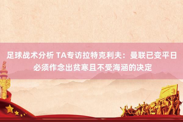 足球战术分析 TA专访拉特克利夫：曼联已变平日 必须作念出贫寒且不受海涵的决定