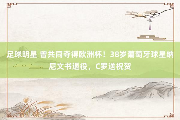 足球明星 曾共同夺得欧洲杯！38岁葡萄牙球星纳尼文书退役，C罗送祝贺