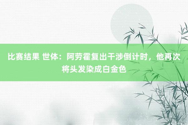 比赛结果 世体：阿劳霍复出干涉倒计时，他再次将头发染成白金色