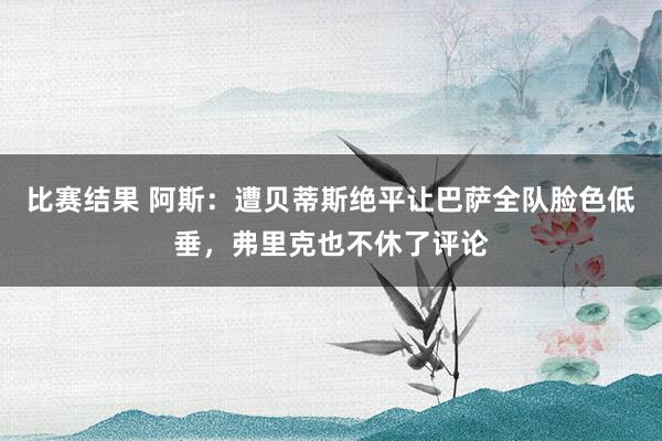 比赛结果 阿斯：遭贝蒂斯绝平让巴萨全队脸色低垂，弗里克也不休了评论